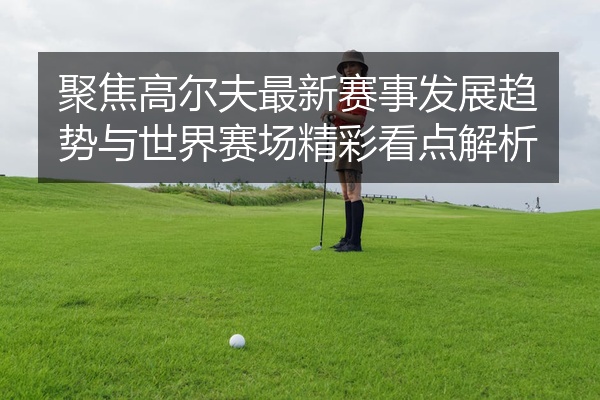 聚焦高尔夫最新赛事发展趋势与世界赛场精彩看点解析