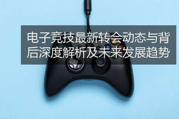 电子竞技最新转会动态与背后深度解析及未来发展趋势