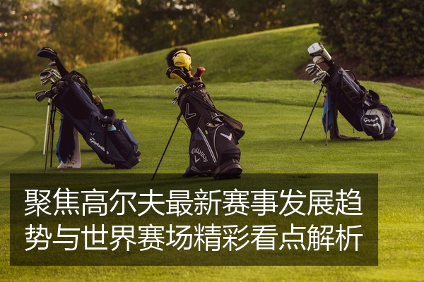 聚焦高尔夫最新赛事发展趋势与世界赛场精彩看点解析