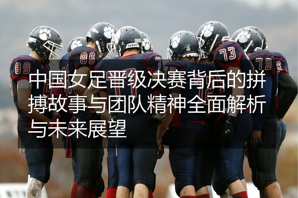 中国女足晋级决赛背后的拼搏故事与团队精神全面解析与未来展望