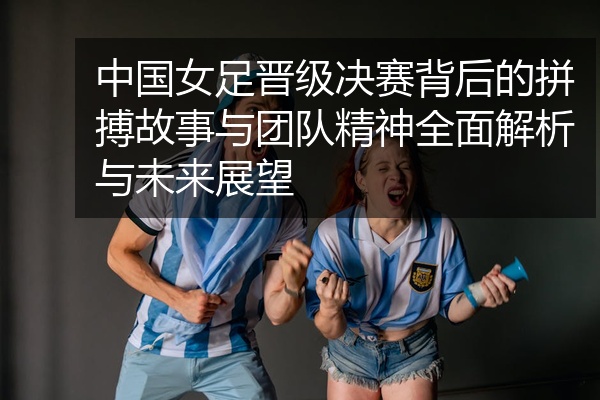 中国女足晋级决赛背后的拼搏故事与团队精神全面解析与未来展望