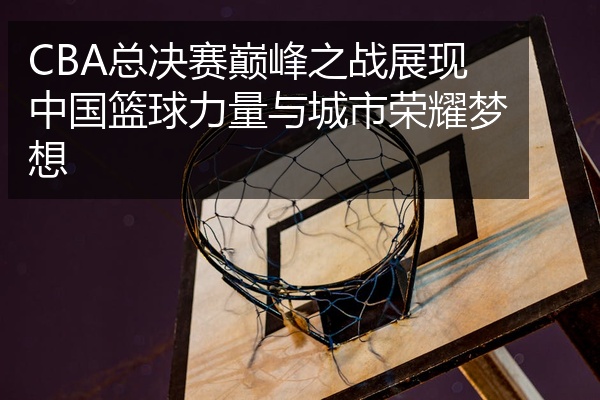 CBA总决赛巅峰之战展现中国篮球力量与城市荣耀梦想