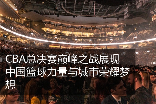 CBA总决赛巅峰之战展现中国篮球力量与城市荣耀梦想