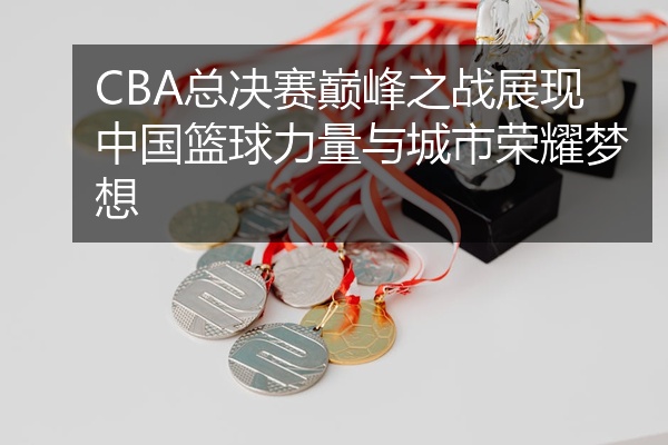CBA总决赛巅峰之战展现中国篮球力量与城市荣耀梦想