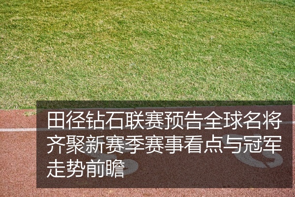 田径钻石联赛预告全球名将齐聚新赛季赛事看点与冠军走势前瞻