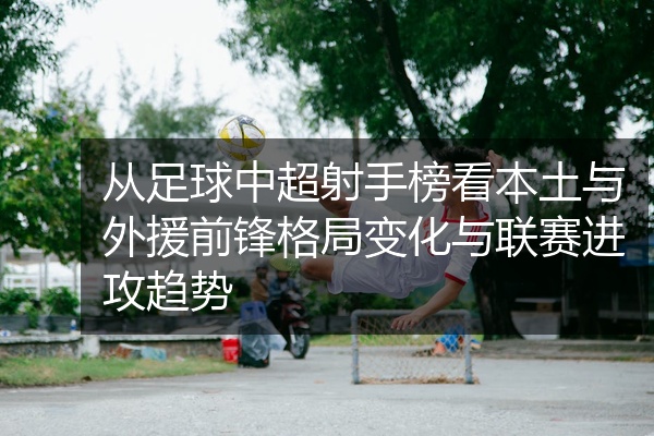 从足球中超射手榜看本土与外援前锋格局变化与联赛进攻趋势