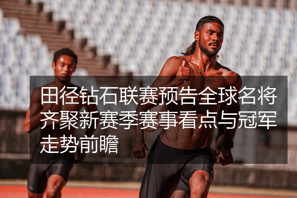田径钻石联赛预告全球名将齐聚新赛季赛事看点与冠军走势前瞻