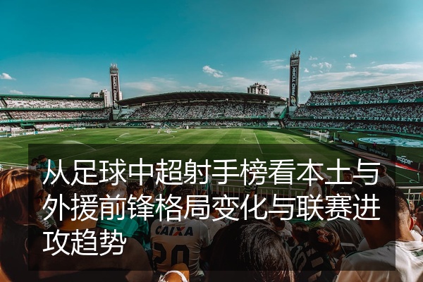 从足球中超射手榜看本土与外援前锋格局变化与联赛进攻趋势