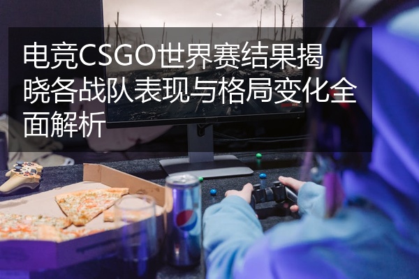 电竞CSGO世界赛结果揭晓各战队表现与格局变化全面解析