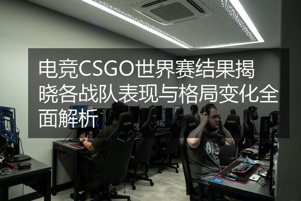 电竞CSGO世界赛结果揭晓各战队表现与格局变化全面解析