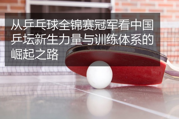 从乒乓球全锦赛冠军看中国乒坛新生力量与训练体系的崛起之路