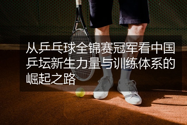 从乒乓球全锦赛冠军看中国乒坛新生力量与训练体系的崛起之路