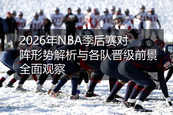 2026年NBA季后赛对阵形势解析与各队晋级前景全面观察