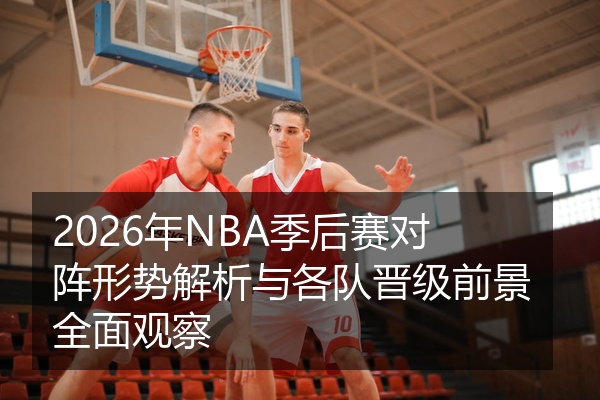 2026年NBA季后赛对阵形势解析与各队晋级前景全面观察