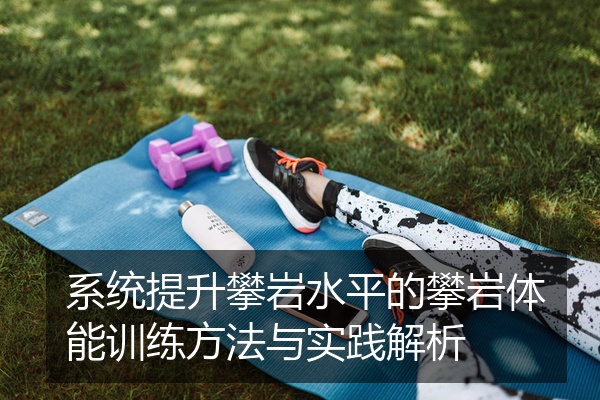 系统提升攀岩水平的攀岩体能训练方法与实践解析