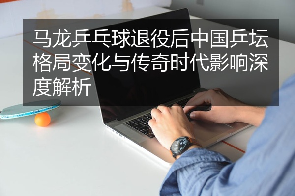 马龙乒乓球退役后中国乒坛格局变化与传奇时代影响深度解析