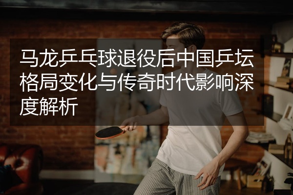 马龙乒乓球退役后中国乒坛格局变化与传奇时代影响深度解析