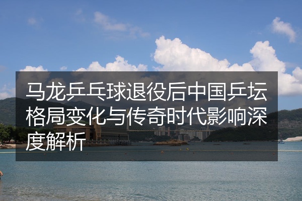马龙乒乓球退役后中国乒坛格局变化与传奇时代影响深度解析