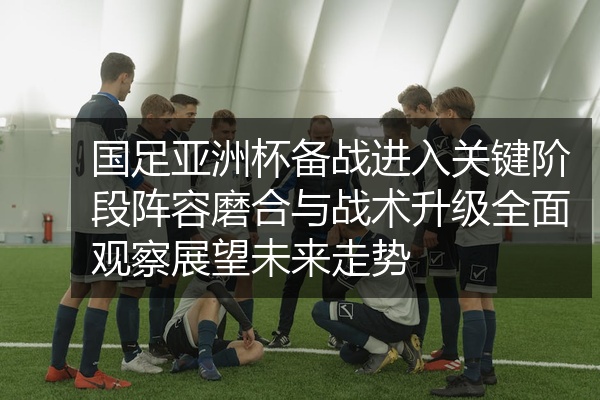 国足亚洲杯备战进入关键阶段阵容磨合与战术升级全面观察展望未来走势