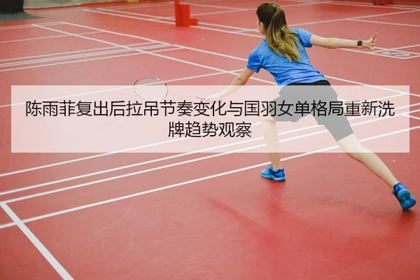 陈雨菲复出后拉吊节奏变化与国羽女单格局重新洗牌趋势观察