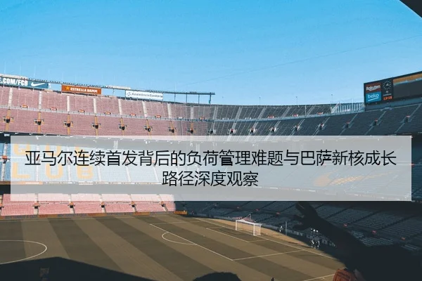亚马尔连续首发背后的负荷管理难题与巴萨新核成长路径深度观察